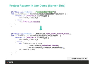 @GetMapping(produces	=	["application/json"])	
fun	allCourses():	ResponseEntity<Collection<Course>>	{	
				return	if	(portfolio.isEmpty())	{	
								notFound().build()	
				}	else	{	
								ok(portfolio.values)	
				}	
}	
	
	
	
@GetMapping(produces	=	[MediaType.TEXT_EVENT_STREAM_VALUE])	
fun	allCourses():	ResponseEntity<Flux<Course>>		{	
				return	if	(portfolio.isEmpty())	{	
								notFound().build()	
				}	else	{	
								val	coursesFlux	=	Flux	
																.fromIterable(portfolio.values)	
																.delayElements(Duration.ofSeconds(1))	
								ok(coursesFlux)	
				}	
}	
CourseController.kt
Project Reactor in Our Demo (Server Side)
 