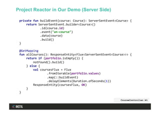 private	fun	buildEvent(course:	Course):	ServerSentEvent<Course>	{	
				return	ServerSentEvent.builder<Course>()	
												.id(course.id)	
												.event("an-course")	
												.data(course)	
												.build()	
}	
	
@GetMapping	
fun	allCourses():	ResponseEntity<Flux<ServerSentEvent<Course>>>	{	
				return	if	(portfolio.isEmpty())	{	
								notFound().build()	
				}	else	{	
								val	coursesFlux	=	Flux	
																.fromIterable(portfolio.values)	
																.map(::buildEvent)	
																.delayElements(Duration.ofSeconds(1))	
								ResponseEntity(coursesFlux,	OK)	
				}	
}	
	
CourseController.kt
Project Reactor in Our Demo (Server Side)
 