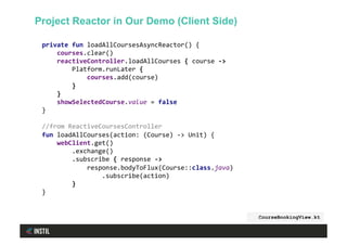 private	fun	loadAllCoursesAsyncReactor()	{	
				courses.clear()	
				reactiveController.loadAllCourses	{	course	->	
								Platform.runLater	{	
												courses.add(course)	
								}	
				}	
				showSelectedCourse.value	=	false	
}	
	
//from	ReactiveCoursesController	
fun	loadAllCourses(action:	(Course)	->	Unit)	{	
				webClient.get()	
								.exchange()	
								.subscribe	{	response	->	
												response.bodyToFlux(Course::class.java)	
																.subscribe(action)	
								}	
}	
CourseBookingView.kt
Project Reactor in Our Demo (Client Side)
 