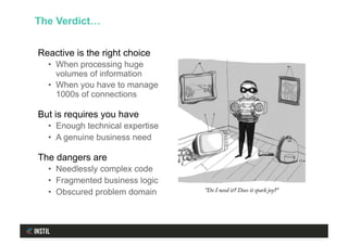 Reactive is the right choice
•  When processing huge
volumes of information
•  When you have to manage
1000s of connections
But is requires you have
•  Enough technical expertise
•  A genuine business need
The dangers are
•  Needlessly complex code
•  Fragmented business logic
•  Obscured problem domain
The Verdict…
 
