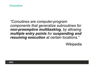 “Coroutines are computer-program
components that generalize subroutines for
non-preemptive multitasking, by allowing
multiple entry points for suspending and
resuming execution at certain locations.”
Wikipedia
Coroutine
 