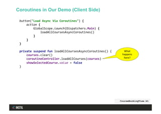 button("Load	Async	Via	Coroutines")	{	
				action	{	
								GlobalScope.launch(Dispatchers.Main)	{	
												loadAllCoursesAsyncCoroutines()	
								}	
				}	
}	
	
private	suspend	fun	loadAllCoursesAsyncCoroutines()	{	
				courses.clear()	
				coroutineController.loadAllCourses(courses)	
				showSelectedCourse.value	=	false	
}	
CourseBookingView.kt
Coroutines in Our Demo (Client Side)
What	
happens	
here?	
 