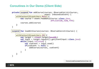 private	suspend	fun	addCourse(courses:	ObservableList<Course>,	
																							 	event:	InboundSseEvent)	{	
				withContext(Dispatchers.Main)	{	
								val	course	=	event.readData(Course::class.java,		
	 	APPLICATION_JSON_TYPE)	
								courses.add(course)	
				}	
}	
	
suspend	fun	loadAllCourses(courses:	ObservableList<Course>)	{	
	
				withContext(Dispatchers.IO)	{	
								val	target	=	client.target(baseURL)	
								val	input	=	target.request().get(EventInput::class.java)	
								while(!input.isClosed)	{	
												val	sseEvent	=	input.read()	
												if(sseEvent	!=	null)	{	
																addCourse(courses,	sseEvent)	
												}	
								}	
				}	
}	
	
CoroutineCoursesController.kt
Coroutines in Our Demo (Client Side)
 