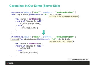 @GetMapping(value	=	["/{id}"],	produces	=	["application/json"])	
fun	singleCourse(@PathVariable("id")	id:	String):		
	ResponseEntity<Mono<Course>>	{	
				val	course	=	portfolio[id]	
				return	if	(course	!=	null)	{	
								ok(Mono.just(course))	
				}	else	{	
								notFound().build()	
				}	
}	
	
@GetMapping(value	=	["/{id}"],	produces	=	["application/json"])	
suspend	fun	singleCourse(@PathVariable("id")	id:	String):		
	ResponseEntity<Course>	{	
				val	course	=	portfolio[id]	
				return	if	(course	!=	null)	{	
								ok(course)	
				}	else	{	
								notFound().build()	
				}	
}	
CourseController.kt
Coroutines in Our Demo (Server Side)
 