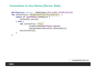 @GetMapping(produces	=	[MediaType.TEXT_EVENT_STREAM_VALUE])	
fun	allCourses():	ResponseEntity<Flux<Course>>		{	
				return	if	(portfolio.isEmpty())	{	
								notFound().build()	
				}	else	{	
								val	coursesFlux	=	Flux	
																.fromIterable(portfolio.values)	
																.delayElements(Duration.ofSeconds(1))	
								ok(coursesFlux)	
				}	
}	
CourseController.kt
Coroutines in Our Demo (Server Side)
 