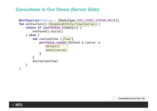@GetMapping(produces	=	[MediaType.TEXT_EVENT_STREAM_VALUE])	
fun	allCourses():	ResponseEntity<Flow<Course>>	{	
				return	if	(portfolio.isEmpty())	{	
								notFound().build()	
				}	else	{	
								val	coursesFlow	=	flow	{	
												portfolio.values.forEach	{	course	->	
																delay(1)	
																emit(course)	
												}	
								}	
								ok(coursesFlow)	
				}	
}	
CourseController.kt
Coroutines in Our Demo (Server Side)
 