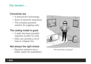 Coroutines are
•  A well proven technology
•  Soon to become ubiquitous
•  The simplest possible
solution for juggling calls
The coding model is good
•  It adds the least possible
cognitive burden to code
•  IDEs can provide a lot of
help to mitigate this
Not always the right choice
•  Reactive streams are a
better option for parallelism
The Verdict…
 