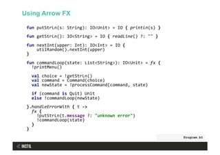 fun	putStrLn(s:	String):	IO<Unit>	=	IO	{	println(s)	}	
	
fun	getStrLn():	IO<String>	=	IO	{	readLine()	?:	""	}	
	
fun	nextInt(upper:	Int):	IO<Int>	=	IO	{		
				utilRandom().nextInt(upper)		
}	
	
fun	commandLoop(state:	List<String>):	IO<Unit>	=	fx	{	
		!printMenu()	
	
		val	choice	=	!getStrLn()	
		val	command	=	Command(choice)	
		val	newState	=	!processCommand(command,	state)	
	
		if	(command	is	Quit)	Unit	
		else	!commandLoop(newState)	
	
}.handleErrorWith	{	t	->	
		fx	{	
				!putStrLn(t.message	?:	"unknown	error")	
				!commandLoop(state)	
		}	
}	
Program.kt
Using Arrow FX
 
