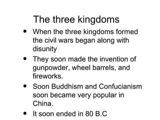The three kingdoms
• When the three kingdoms formed
the civil wars began along with
disunity
• They soon made the invention of
gunpowder, wheel barrels, and
fireworks.
• Soon Buddhism and Confucianism
soon became very popular in
China.
• It soon ended in 80 B.C
 