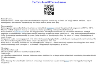 The Three Laws Of Thermodynamics
Thermodynamics...
Thermodynamics is a branch in physics that deal with heat and temperature and how they are related with energy and work. There are 3 laws of
thermodynamics which are used almost every day and some of them are present in our body.
Thermoregulation:
Thermoregulation is process by which our body keeps our internal body temperature constant. Our optimum body temperature is 37В°C to 40В°C.
Whenever our body temperature increases or decreases our internal system brings our temperature back to normal.
As the second law of thermodynamics states, "the energy will spread from a high concentration to low concentration or heat moves from high
temperature to low temperature", similarly when our body temperature increases our internal system tries to ... Show more content on Helpwriting.net ...
Higher the entropy the more disordered is the system. As the second law of thermodynamics states, "the entropy of a system will either increase or
remain the same."
Entropy can be used in monitoring a patient's EEG. EEG is Electroencephalography which is a method used to record a patient's electric activity of the
brain. It measure the voltage fluctuation of ionic current within the neurons of the brain.
Mainly there are two entropy parameters, the fast–reacting Response Entropy (RE) and the more steady and robust State Entropy (ST). State entropy
consists of the entropy of the EEG signals 32 Hz. Response Entropy includes high frequencies up to 47 Hz.
Advantages:
1.Depth of anesthesia used
2.Possibility for the reduction of anesthetic related side effects.
Disadvantages:
1.It is necessary to understand the theoretical foundations that are associated with the design– which includes basic understanding the relation between
GA and consciousness.
Heat:
Heat is the energy that is transferred to and from its surroundings. In medicine heat is used in treating cancer in two ways hyperthermia and gold
nanoparticles.
 