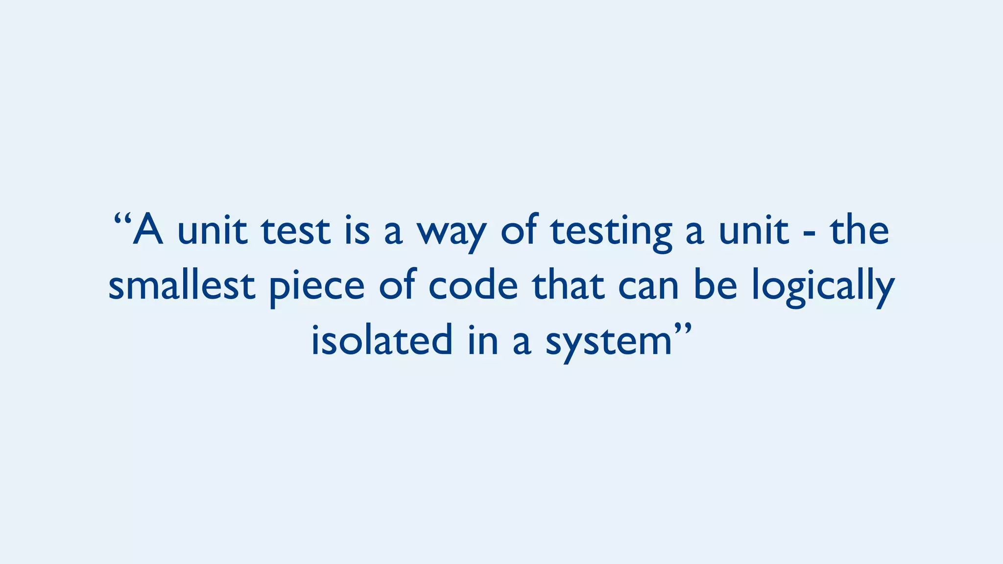 “A unit test is a way of testing a unit - the
smallest piece of code that can be logically
isolated in a system”
 