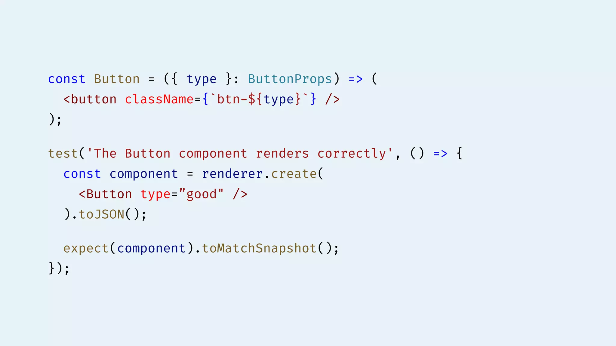 const Button = ({ type }: ButtonProps) => (
<button className={`btn-${type}`} />
);
test('The Button component renders correctly', () => {
const component = renderer.create(
<Button type=”good" />
).toJSON();
expect(component).toMatchSnapshot();
});
 