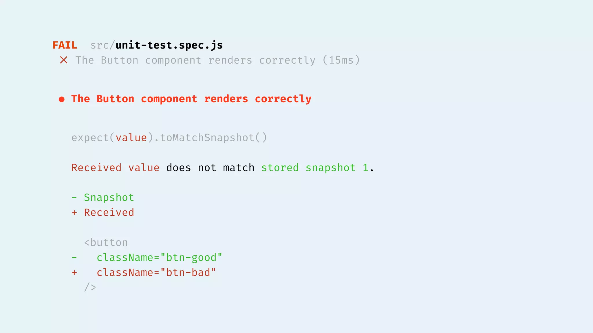 FAIL src/unit-test.spec.js
✕ The Button component renders correctly (15ms)
● The Button component renders correctly
expect(value).toMatchSnapshot()
Received value does not match stored snapshot 1.
- Snapshot
+ Received
<button
- className="btn-good"
+ className="btn-bad"
/>
 