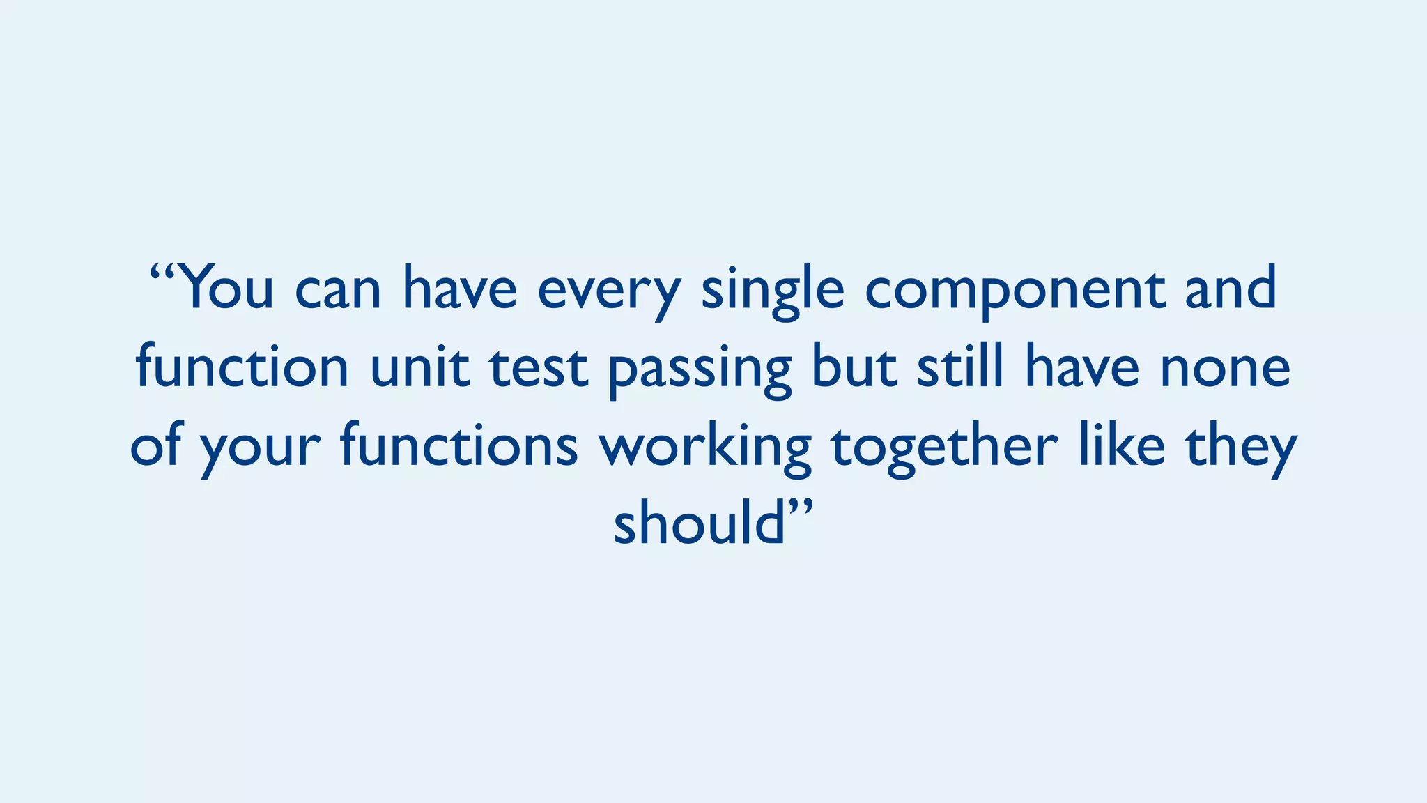 “You can have every single component and
function unit test passing but still have none
of your functions working together like they
should”
 