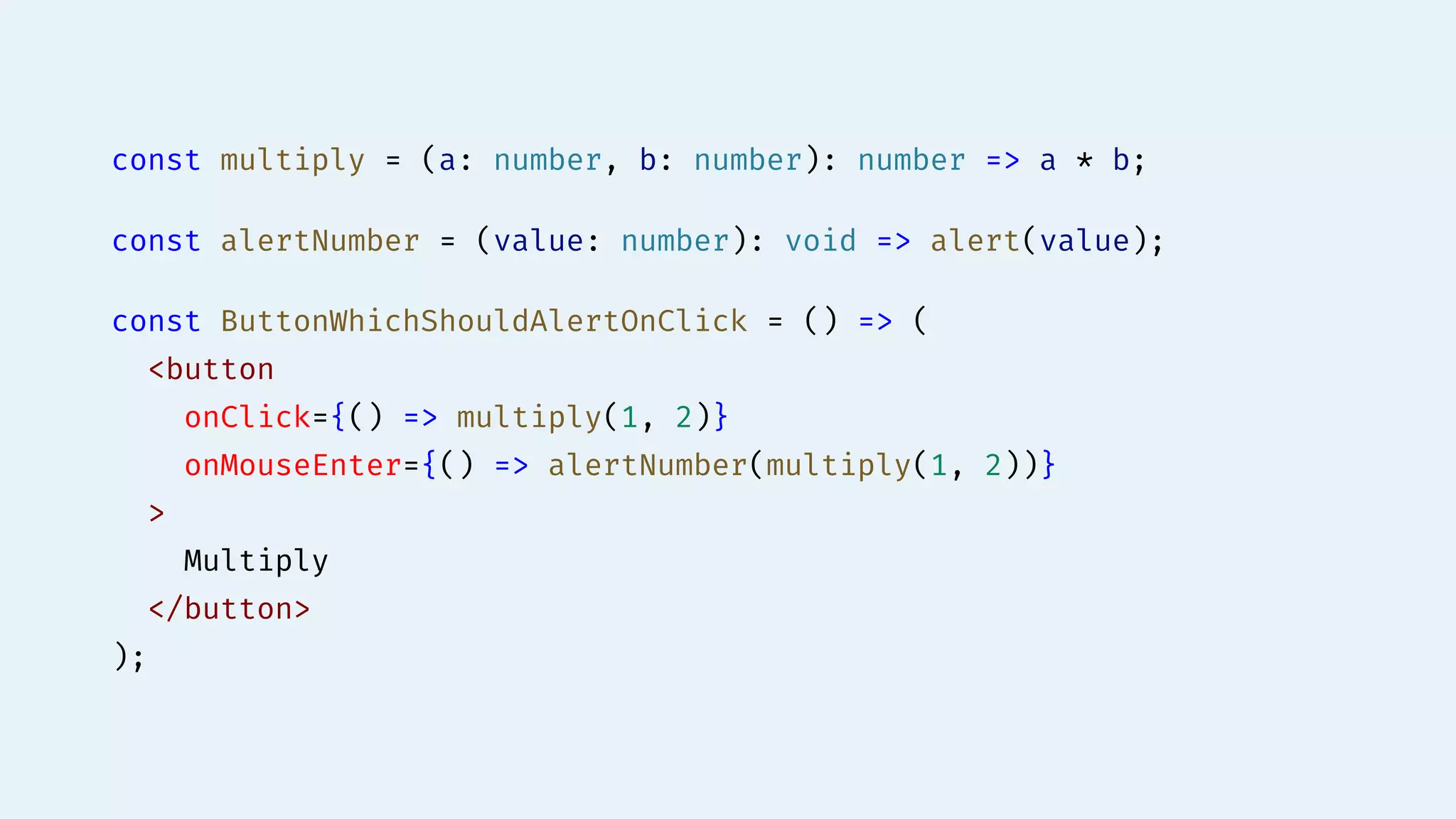 const multiply = (a: number, b: number): number => a * b;
const alertNumber = (value: number): void => alert(value);
const ButtonWhichShouldAlertOnClick = () => (
<button
onClick={() => multiply(1, 2)}
onMouseEnter={() => alertNumber(multiply(1, 2))}
>
Multiply
</button>
);
 