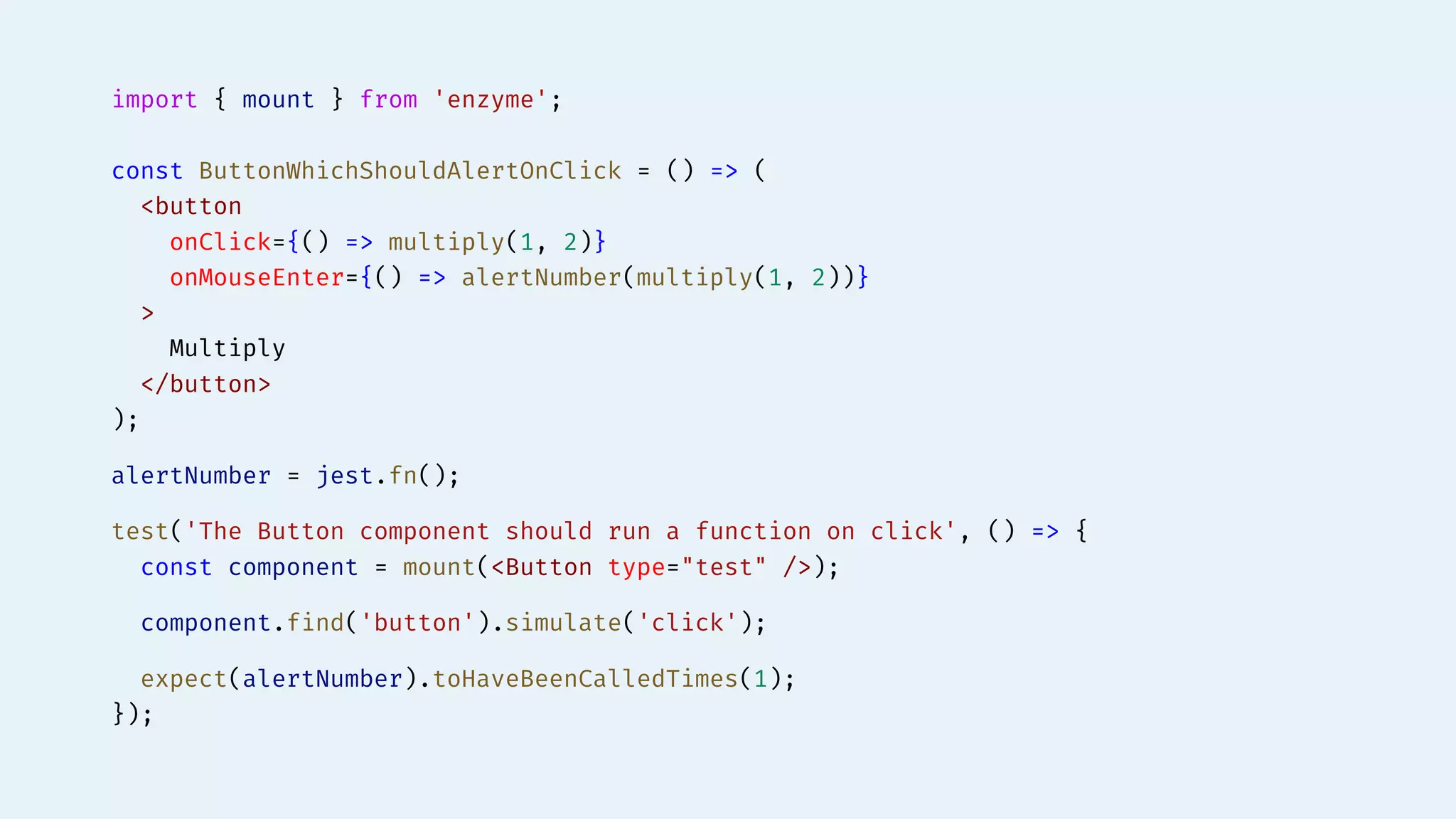 import { mount } from 'enzyme';
const ButtonWhichShouldAlertOnClick = () => (
<button
onClick={() => multiply(1, 2)}
onMouseEnter={() => alertNumber(multiply(1, 2))}
>
Multiply
</button>
);
alertNumber = jest.fn();
test('The Button component should run a function on click', () => {
const component = mount(<Button type="test" />);
component.find('button').simulate('click');
expect(alertNumber).toHaveBeenCalledTimes(1);
});
 