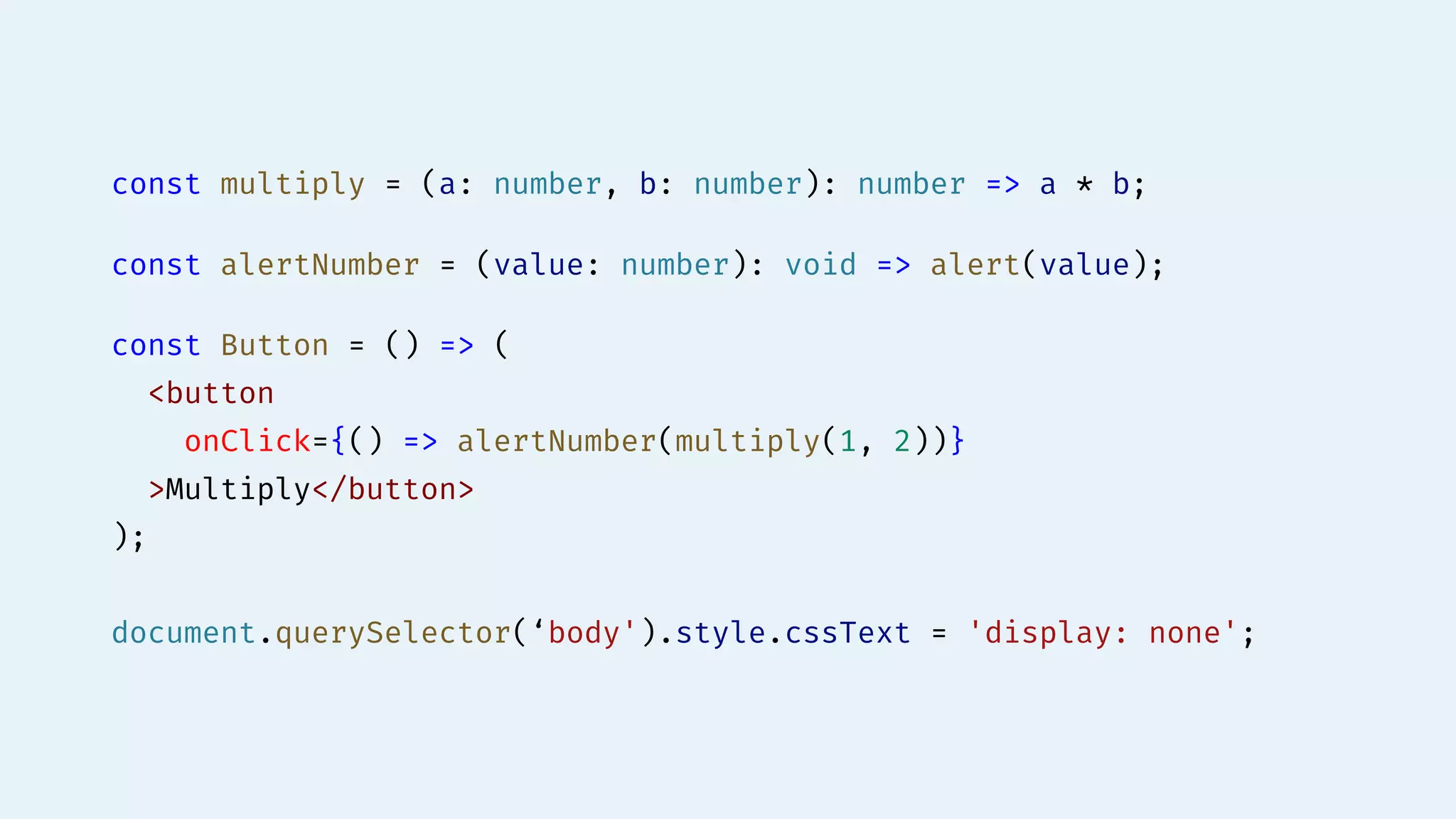 const multiply = (a: number, b: number): number => a * b;
const alertNumber = (value: number): void => alert(value);
const Button = () => (
<button
onClick={() => alertNumber(multiply(1, 2))}
>Multiply</button>
);
document.querySelector(‘body').style.cssText = 'display: none';
 