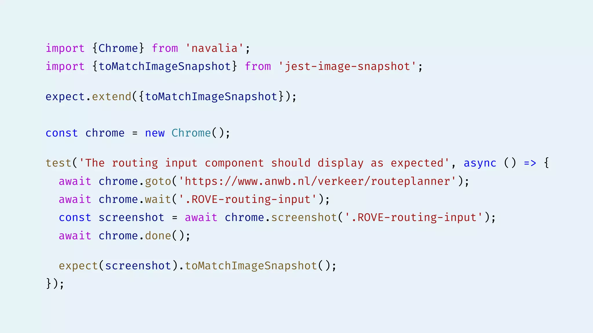 import {Chrome} from 'navalia';
import {toMatchImageSnapshot} from 'jest-image-snapshot';
expect.extend({toMatchImageSnapshot});
const chrome = new Chrome();
test('The routing input component should display as expected', async () => {
await chrome.goto('https://www.anwb.nl/verkeer/routeplanner');
await chrome.wait('.ROVE-routing-input');
const screenshot = await chrome.screenshot('.ROVE-routing-input');
await chrome.done();
expect(screenshot).toMatchImageSnapshot();
});
 