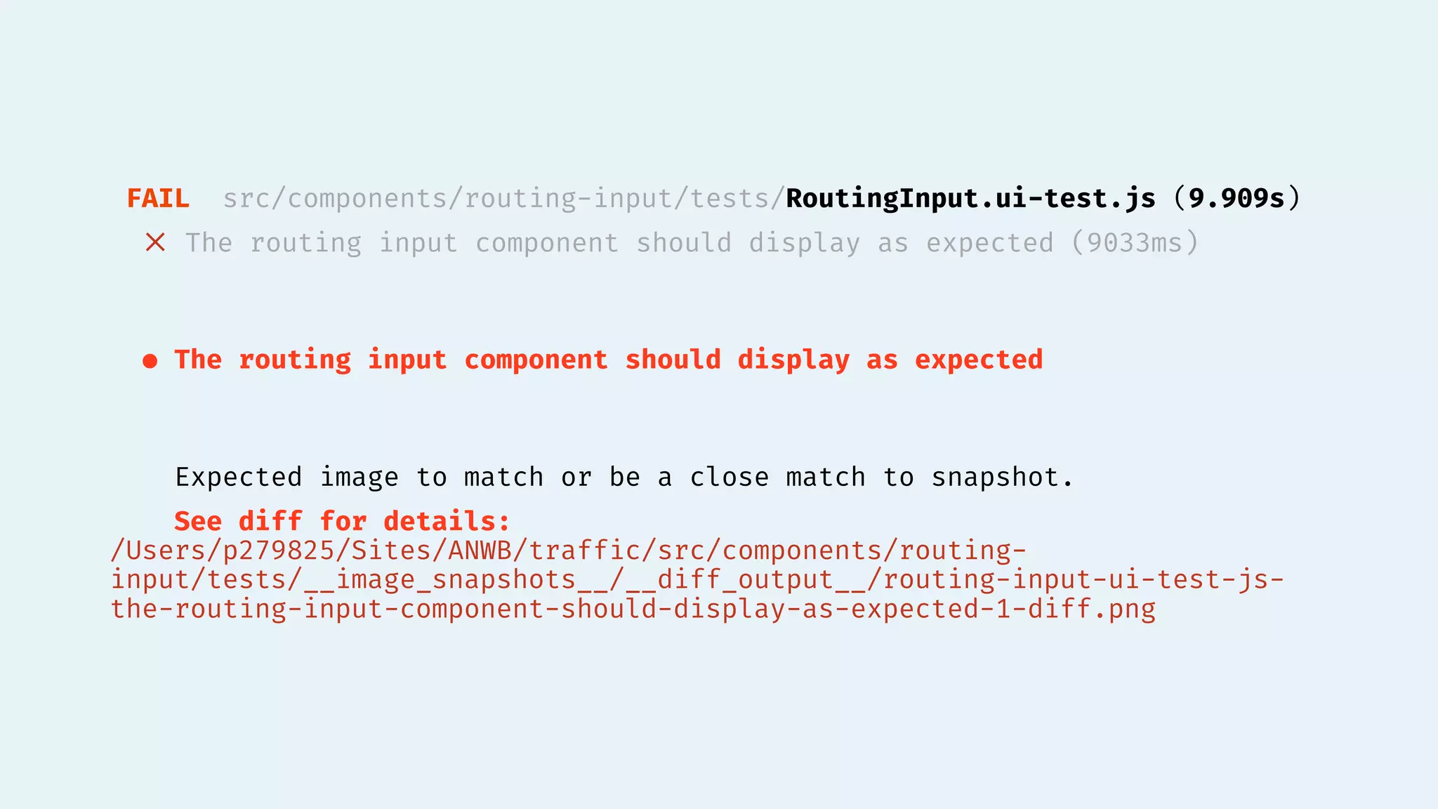FAIL src/components/routing-input/tests/RoutingInput.ui-test.js (9.909s)
✕ The routing input component should display as expected (9033ms)
● The routing input component should display as expected
Expected image to match or be a close match to snapshot.
See diff for details:
/Users/p279825/Sites/ANWB/traffic/src/components/routing-
input/tests/__image_snapshots__/__diff_output__/routing-input-ui-test-js-
the-routing-input-component-should-display-as-expected-1-diff.png
 