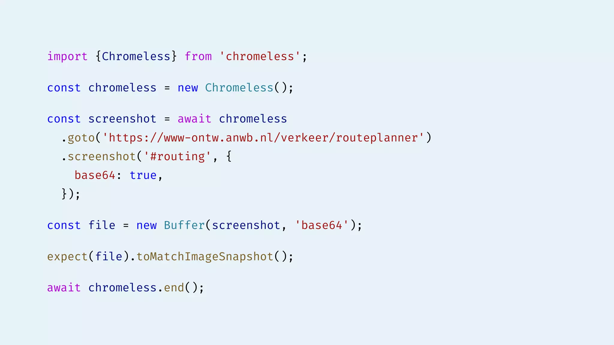 import {Chromeless} from 'chromeless';
const chromeless = new Chromeless();
const screenshot = await chromeless
.goto('https://www-ontw.anwb.nl/verkeer/routeplanner')
.screenshot('#routing', {
base64: true,
});
const file = new Buffer(screenshot, 'base64');
expect(file).toMatchImageSnapshot();
await chromeless.end();
 