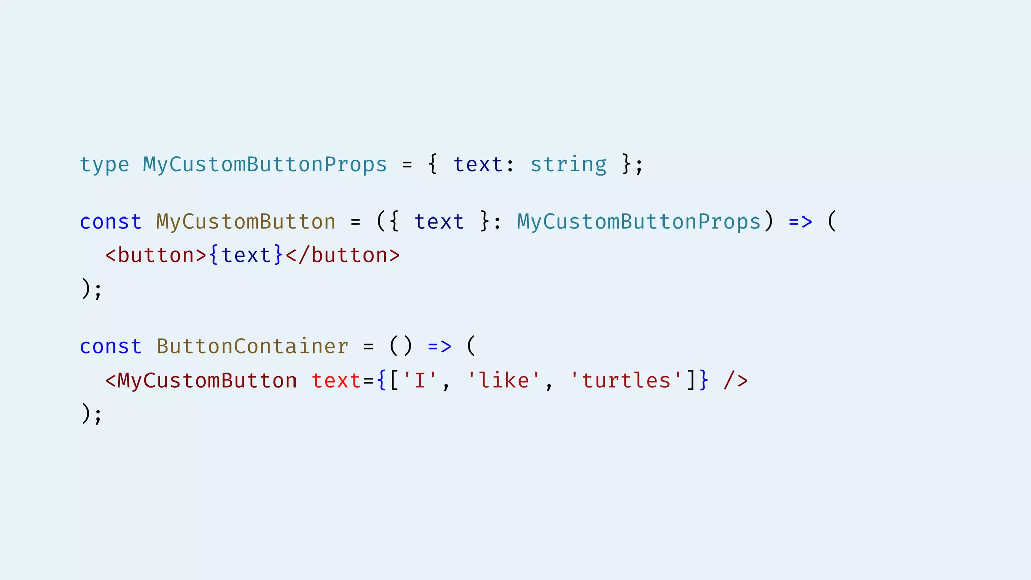 type MyCustomButtonProps = { text: string };
const MyCustomButton = ({ text }: MyCustomButtonProps) => (
<button>{text}</button>
);
const ButtonContainer = () => (
<MyCustomButton text={['I', 'like', 'turtles']} />
);
 