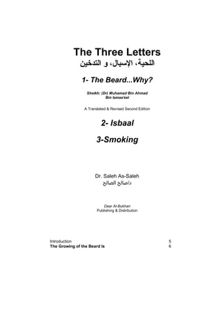 The Three Letters
‫اﻟﺘﺪﺧﻴﻦ‬ ‫و‬ ،‫اﻹﺳﺒﺎل‬ ،‫اﻟﻠﺤﻴﺔ‬
1- The Beard...Why?
Sheikh: (Dr) Muhamad Bin Ahmad
Bin Ismaa'eel
A Translated & Revised Second Edition
2- Isbaal
3-Smoking
Dr. Saleh As-Saleh
‫د‬/‫اﻟﺼﺎﻟﺢ‬ ‫ﺻﺎﻟﺢ‬
Daar Al-Bukhari
Publishing & Distribution
Introduction 5
The Growing of the Beard Is 6
 