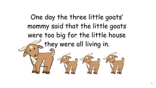 One day the three little goats’
mommy said that the little goats
were too big for the little house
they were all living in.
3
 