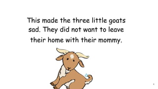 This made the three little goats
sad. They did not want to leave
their home with their mommy.
4
 