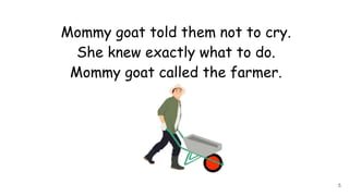 Mommy goat told them not to cry.
She knew exactly what to do.
Mommy goat called the farmer.
5
 
