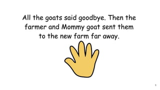 All the goats said goodbye. Then the
farmer and Mommy goat sent them
to the new farm far away.
8
 