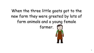 When the three little goats got to the
new farm they were greeted by lots of
farm animals and a young female
farmer.
9
 