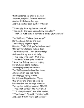 Wolf wandered on, a trifle bloated.
Surprise, surprise, for soon he noted
Another little house for pigs,
And this one had been built of TWIGS!

``Little pig, little pig, let me come in!''
``No, no, by the hairs on my chinny-chin-chin!''
``Then I'll huff and I'll puff and I'll blow your house in!''

The Wolf said, ``Okay, here we go!''
He then began to blow and blow.
The little pig began to squeal.
He cried, ``Oh Wolf, you've had one meal!
Why can't we talk and make a deal?
The Wolf replied, ``Not on your nelly!''
And soon the pig was in his belly.
``Two juicy little pigs!'' Wolf cried,
``But still I'm not quite satisfied!
I know how full my tummy's bulging,
But oh, how I adore indulging.''
So creeping quietly as a mouse,
The Wolf approached another house,
A house which also had inside
A little piggy trying to hide.
But this one, Piggy Number Three,
Was bright and brainy as could be.
No straw for him, no twigs or sticks.
This pig had built his house of BRICKS.
``You'll not get me!'' the Piggy cried.
``I'll blow you down!'' the Wolf replied.
``You'll need,'' Pig said, ``a lot of puff,
And I don't think you've got enough.''
 