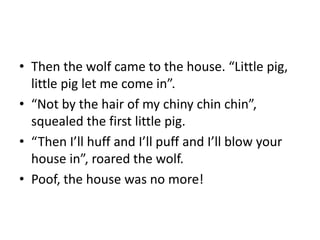• Then the wolf came to the house. “Little pig, 
little pig let me come in”. 
• “Not by the hair of my chiny chin chin”, 
squealed the first little pig. 
• “Then I’ll huff and I’ll puff and I’ll blow your 
house in”, roared the wolf. 
• Poof, the house was no more! 
 