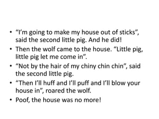 • “I’m going to make my house out of sticks”, 
said the second little pig. And he did! 
• Then the wolf came to the house. “Little pig, 
little pig let me come in”. 
• “Not by the hair of my chiny chin chin”, said 
the second little pig. 
• “Then I’ll huff and I’ll puff and I’ll blow your 
house in”, roared the wolf. 
• Poof, the house was no more! 
 