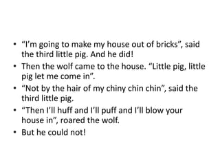 • “I’m going to make my house out of bricks”, said 
the third little pig. And he did! 
• Then the wolf came to the house. “Little pig, little 
pig let me come in”. 
• “Not by the hair of my chiny chin chin”, said the 
third little pig. 
• “Then I’ll huff and I’ll puff and I’ll blow your 
house in”, roared the wolf. 
• But he could not! 
 