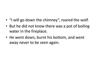 • “I will go down the chimney”, roared the wolf. 
• But he did not know there was a pot of boiling 
water in the fireplace. 
• He went down, burnt his bottom, and went 
away never to be seen again. 
 