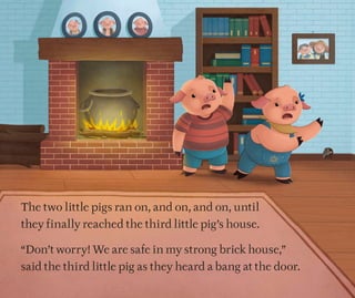 The two little pigs ran on, and on, and on, until
they finally reached the third little pig’s house.
“Don’t worry! We are safe in my strong brick house,”
said the third little pig as they heard a bang at the door.
 