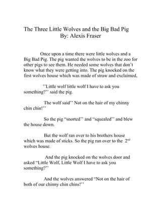 The Three Little Wolves and the Big Bad Pig
               By: Alexis Fraser


         Once upon a time there were little wolves and a
Big Bad Pig. The pig wanted the wolves to be in the zoo for
other pigs to see them. He needed some wolves that don’t
know what they were getting into. The pig knocked on the
first wolves house which was made of straw and exclaimed,

         ’’Little wolf little wolf I have to ask you
something?’’ said the pig.

           The wolf said’’ Not on the hair of my chinny
chin chin!’’

          So the pig “snorted’’ and “squealed’’ and blew
the house down.

         But the wolf ran over to his brothers house
which was made of sticks. So the pig ran over to the 2nd
wolves house.

           And the pig knocked on the wolves door and
asked “Little Wolf, Little Wolf I have to ask you
something?’’

          And the wolves answered “Not on the hair of
both of our chinny chin chins!’’
 