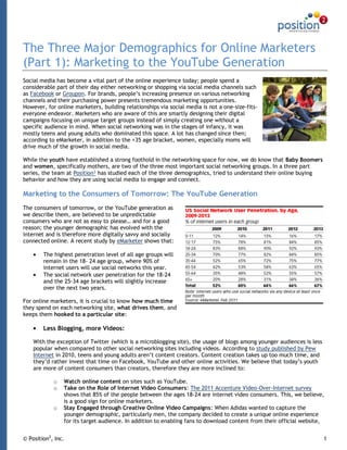 The Three Major Demographics for Online Marketers
(Part 1): Marketing to the YouTube Generation
Social media has become a vital part of the online experience today; people spend a
considerable part of their day either networking or shopping via social media channels such
as Facebook or Groupon. For brands, people‟s increasing presence on various networking
channels and their purchasing power presents tremendous marketing opportunities.
However, for online marketers, building relationships via social media is not a one-size-fits-
everyone endeavor. Marketers who are aware of this are smartly designing their digital
campaigns focusing on unique target groups instead of simply creating one without a
specific audience in mind. When social networking was in the stages of infancy, it was
mostly teens and young adults who dominated this space. A lot has changed since then;
according to eMarketer, in addition to the +35 age bracket, women, especially moms will
drive much of the growth in social media.

While the youth have established a strong foothold in the networking space for now, we do know that Baby Boomers
and women, specifically mothers, are two of the three most important social networking groups. In a three part
series, the team at Position² has studied each of the three demographics, tried to understand their online buying
behavior and how they are using social media to engage and connect.

Marketing to the Consumers of Tomorrow: The YouTube Generation
The consumers of tomorrow, or the YouTube generation as
we describe them, are believed to be unpredictable
consumers who are not as easy to please… and for a good
reason; the younger demographic has evolved with the
internet and is therefore more digitally savvy and socially
connected online. A recent study by eMarketer shows that:

        The highest penetration level of all age groups will
        remain in the 18- 24 age group, where 90% of
        internet users will use social networks this year.
        The social network user penetration for the 18-24
        and the 25-34 age brackets will slightly increase
        over the next two years.

For online marketers, it is crucial to know how much time
they spend on each networking site, what drives them, and
keeps them hooked to a particular site:

        Less Blogging, more Videos:

    With the exception of Twitter (which is a microblogging site), the usage of blogs among younger audiences is less
    popular when compared to other social networking sites including videos. According to study published by Pew
    Internet in 2010, teens and young adults aren‟t content creators. Content creation takes up too much time, and
    they‟d rather invest that time on Facebook, YouTube and other online activities. We believe that today‟s youth
    are more of content consumers than creators, therefore they are more inclined to:

            o   Watch online content on sites such as YouTube.
            o   Take on the Role of Internet Video Consumers: The 2011 Accenture Video-Over-Internet survey
                shows that 85% of the people between the ages 18-24 are internet video consumers. This, we believe,
                is a good sign for online marketers.
            o   Stay Engaged through Creative Online Video Campaigns: When Adidas wanted to capture the
                younger demographic, particularly men, the company decided to create a unique online experience
                for its target audience. In addition to enabling fans to download content from their official website,


© Position2, Inc.                                                                                                       1
 