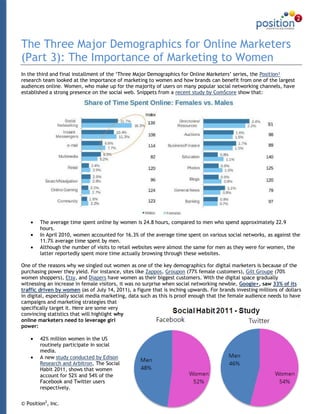 The Three Major Demographics for Online Marketers
(Part 3): The Importance of Marketing to Women
In the third and final installment of the „Three Major Demographics for Online Marketers‟ series, the Position²
research team looked at the importance of marketing to women and how brands can benefit from one of the largest
audiences online. Women, who make up for the majority of users on many popular social networking channels, have
established a strong presence on the social web. Snippets from a recent study by ComScore show that:




        The average time spent online by women is 24.8 hours, compared to men who spend approximately 22.9
        hours.
        In April 2010, women accounted for 16.3% of the average time spent on various social networks, as against the
        11.7% average time spent by men.
        Although the number of visits to retail websites were almost the same for men as they were for women, the
        latter reportedly spent more time actually browsing through these websites.

One of the reasons why we singled out women as one of the key demographics for digital marketers is because of the
purchasing power they yield. For instance, sites like Zappos, Groupon (77% female customers), Gilt Groupe (70%
women shoppers), Etsy, and Diapers have women as their biggest customers. With the digital space gradually
witnessing an increase in female visitors, it was no surprise when social networking newbie, Google+, saw 33% of its
traffic driven by women (as of July 14, 2011), a figure that is inching upwards. For brands investing millions of dollars
in digital, especially social media marketing, data such as this is proof enough that the female audience needs to have
campaigns and marketing strategies that
specifically target it. Here are some very
convincing statistics that will highlight why
online marketers need to leverage girl
power:

        42% million women in the US
        routinely participate in social
        media.
        A new study conducted by Edison
        Research and Arbitron, The Social
        Habit 2011, shows that women
        account for 52% and 54% of the
        Facebook and Twitter users
        respectively.


© Position2, Inc.                                                                                                      1
 