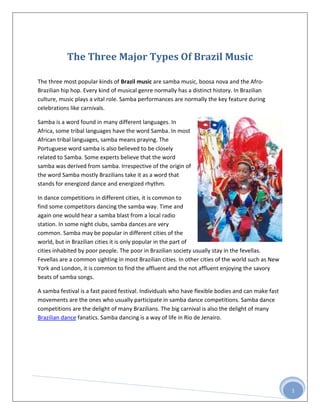 The Three Major Types Of Brazil Music

The three most popular kinds of Brazil music are samba music, boosa nova and the Afro-
Brazilian hip hop. Every kind of musical genre normally has a distinct history. In Brazilian
culture, music plays a vital role. Samba performances are normally the key feature during
celebrations like carnivals.

Samba is a word found in many different languages. In
Africa, some tribal languages have the word Samba. In most
African tribal languages, samba means praying. The
Portuguese word samba is also believed to be closely
related to Samba. Some experts believe that the word
samba was derived from samba. Irrespective of the origin of
the word Samba mostly Brazilians take it as a word that
stands for energized dance and energized rhythm.

In dance competitions in different cities, it is common to
find some competitors dancing the samba way. Time and
again one would hear a samba blast from a local radio
station. In some night clubs, samba dances are very
common. Samba may be popular in different cities of the
world, but in Brazilian cities it is only popular in the part of
cities inhabited by poor people. The poor in Brazilian society usually stay in the fevellas.
Fevellas are a common sighting in most Brazilian cities. In other cities of the world such as New
York and London, it is common to find the affluent and the not affluent enjoying the savory
beats of samba songs.

A samba festival is a fast paced festival. Individuals who have flexible bodies and can make fast
movements are the ones who usually participate in samba dance competitions. Samba dance
competitions are the delight of many Brazilians. The big carnival is also the delight of many
Brazilian dance fanatics. Samba dancing is a way of life in Rio de Jenairo.




                                                                                                    1
 