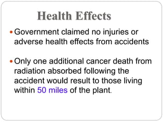Health Effects
 Government claimed no injuries or
adverse health effects from accidents
 Only one additional cancer death from
radiation absorbed following the
accident would result to those living
within 50 miles of the plant.
 
