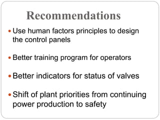 Recommendations
 Use human factors principles to design
the control panels
 Better training program for operators
 Better indicators for status of valves
 Shift of plant priorities from continuing
power production to safety
 