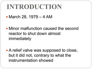 INTRODUCTION
 March 28, 1979 – 4 AM
 Minor malfunction caused the second
reactor to shut down almost
immediately
 A relief valve was supposed to close,
but it did not, contrary to what the
instrumentation showed
 
