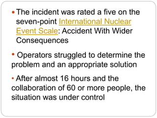  The incident was rated a five on the
seven-point International Nuclear
Event Scale: Accident With Wider
Consequences
• Operators struggled to determine the
problem and an appropriate solution
• After almost 16 hours and the
collaboration of 60 or more people, the
situation was under control
 