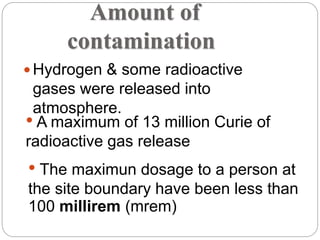 Amount of
contamination
 Hydrogen & some radioactive
gases were released into
atmosphere.
• A maximum of 13 million Curie of
radioactive gas release
• The maximun dosage to a person at
the site boundary have been less than
100 millirem (mrem)
 