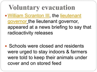Voluntary evacuation
 William Scranton III, the lieutenant
governor the lieutenant governor,
appeared at a news briefing to say that
radioactivity releases
 Schools were closed and residents
were urged to stay indoors & farmers
were told to keep their animals under
cover and on stored feed
 