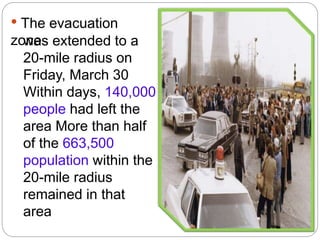 • The evacuation
zonewas extended to a
20-mile radius on
Friday, March 30
Within days, 140,000
people had left the
area More than half
of the 663,500
population within the
20-mile radius
remained in that
area
 
