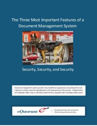 The Three Most Important Features of a
Document Management System
:

Security, Security, and Security

Document management systems provide many benefits to organizations, but perhaps the most
important in today’s world of exploding data is the improvement in file security. IT departments
are looking for better ways to safe keep important files, especially with increasing mobile access.

 