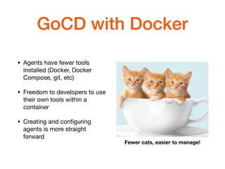 GoCD with Docker
• Agents have fewer tools
installed (Docker, Docker
Compose, git, etc)

• Freedom to developers to use
their own tools within a
container

• Creating and conﬁguring
agents is more straight
forward
Fewer cats, easier to manage!
 